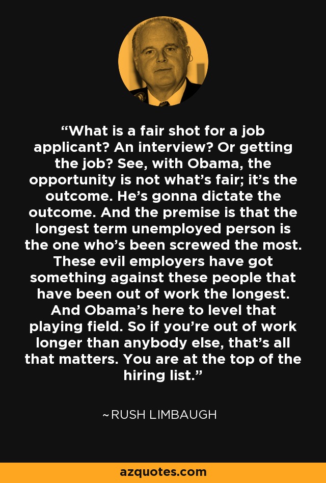 What is a fair shot for a job applicant? An interview? Or getting the job? See, with Obama, the opportunity is not what's fair; it's the outcome. He's gonna dictate the outcome. And the premise is that the longest term unemployed person is the one who's been screwed the most. These evil employers have got something against these people that have been out of work the longest. And Obama's here to level that playing field. So if you're out of work longer than anybody else, that's all that matters. You are at the top of the hiring list. - Rush Limbaugh