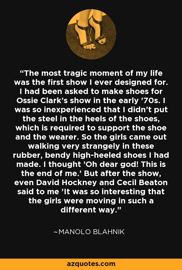 The most tragic moment of my life was the first show I ever designed for. I had been asked to make shoes for Ossie Clark's show in the early '70s. I was so inexperienced that I didn't put the steel in the heels of the shoes, which is required to support the shoe and the wearer. So the girls came out walking very strangely in these rubber, bendy high-heeled shoes I had made. I thought 'Oh dear god! This is the end of me.' But after the show, even David Hockney and Cecil Beaton said to me 'It was so interesting that the girls were moving in such a different way.' - Manolo Blahnik