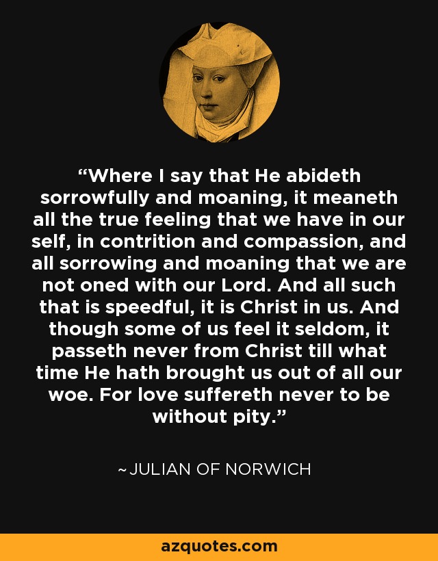 Where I say that He abideth sorrowfully and moaning, it meaneth all the true feeling that we have in our self, in contrition and compassion, and all sorrowing and moaning that we are not oned with our Lord. And all such that is speedful, it is Christ in us. And though some of us feel it seldom, it passeth never from Christ till what time He hath brought us out of all our woe. For love suffereth never to be without pity. - Julian of Norwich