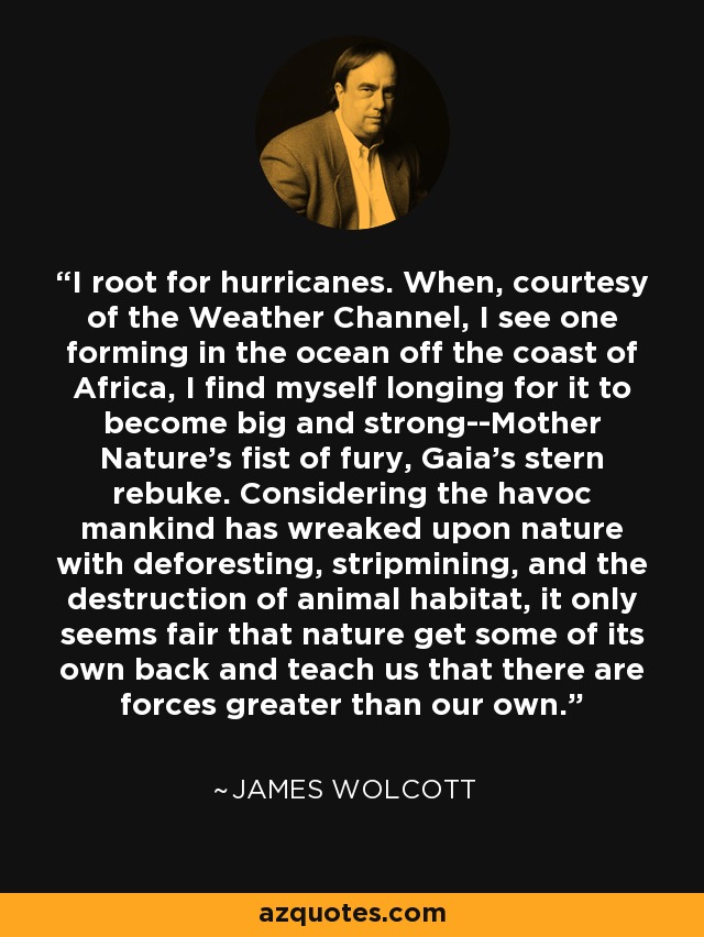 I root for hurricanes. When, courtesy of the Weather Channel, I see one forming in the ocean off the coast of Africa, I find myself longing for it to become big and strong--Mother Nature's fist of fury, Gaia's stern rebuke. Considering the havoc mankind has wreaked upon nature with deforesting, stripmining, and the destruction of animal habitat, it only seems fair that nature get some of its own back and teach us that there are forces greater than our own. - James Wolcott