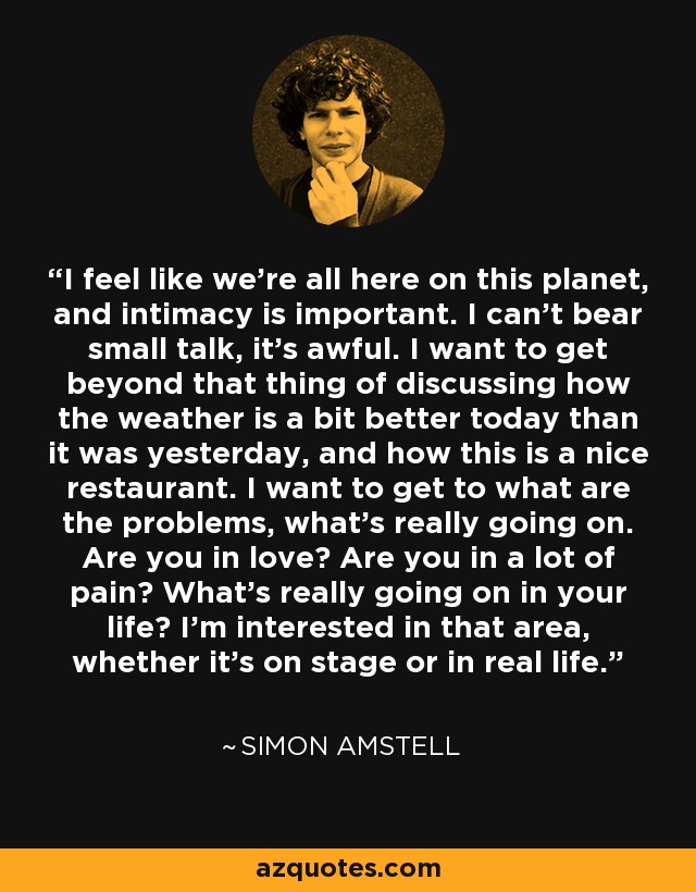 I feel like we're all here on this planet, and intimacy is important. I can't bear small talk, it's awful. I want to get beyond that thing of discussing how the weather is a bit better today than it was yesterday, and how this is a nice restaurant. I want to get to what are the problems, what's really going on. Are you in love? Are you in a lot of pain? What's really going on in your life? I'm interested in that area, whether it's on stage or in real life. - Simon Amstell