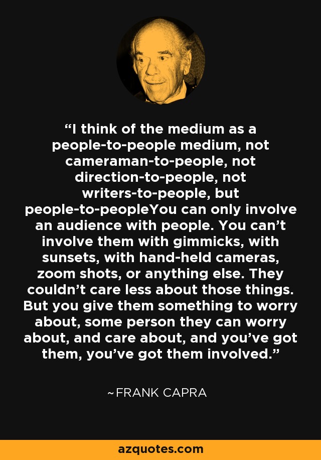 I think of the medium as a people-to-people medium, not cameraman-to-people, not direction-to-people, not writers-to-people, but people-to-peopleYou can only involve an audience with people. You can't involve them with gimmicks, with sunsets, with hand-held cameras, zoom shots, or anything else. They couldn't care less about those things. But you give them something to worry about, some person they can worry about, and care about, and you've got them, you've got them involved. - Frank Capra