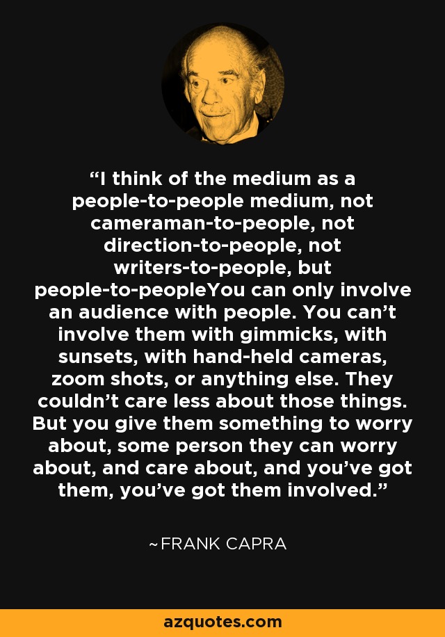 I think of the medium as a people-to-people medium, not cameraman-to-people, not direction-to-people, not writers-to-people, but people-to-peopleYou can only involve an audience with people. You can't involve them with gimmicks, with sunsets, with hand-held cameras, zoom shots, or anything else. They couldn't care less about those things. But you give them something to worry about, some person they can worry about, and care about, and you've got them, you've got them involved. - Frank Capra