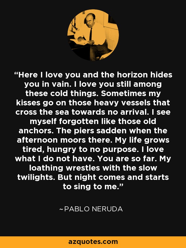 Here I love you and the horizon hides you in vain. I love you still among these cold things. Sometimes my kisses go on those heavy vessels that cross the sea towards no arrival. I see myself forgotten like those old anchors. The piers sadden when the afternoon moors there. My life grows tired, hungry to no purpose. I love what I do not have. You are so far. My loathing wrestles with the slow twilights. But night comes and starts to sing to me. - Pablo Neruda