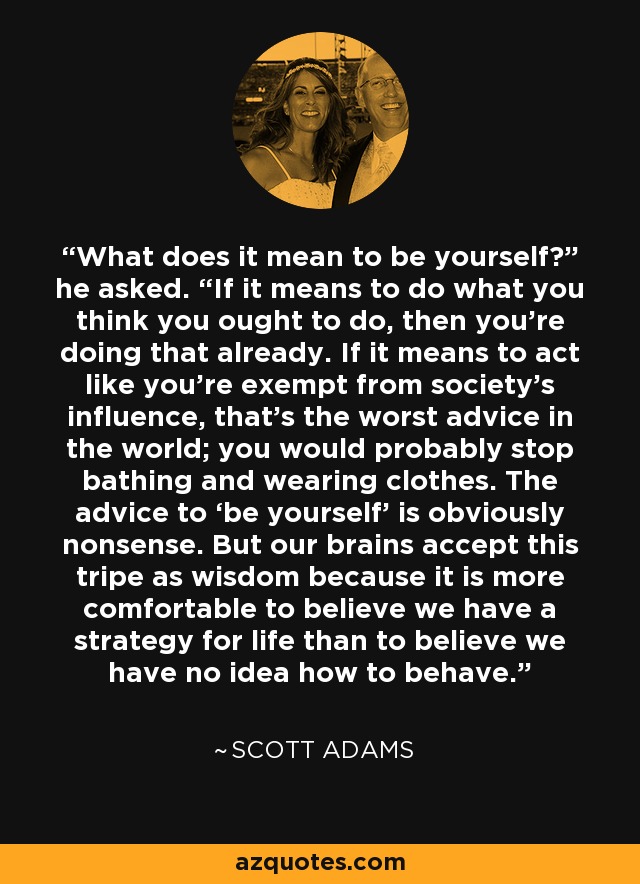 What does it mean to be yourself?” he asked. “If it means to do what you think you ought to do, then you’re doing that already. If it means to act like you’re exempt from society’s influence, that’s the worst advice in the world; you would probably stop bathing and wearing clothes. The advice to ‘be yourself’ is obviously nonsense. But our brains accept this tripe as wisdom because it is more comfortable to believe we have a strategy for life than to believe we have no idea how to behave. - Scott Adams