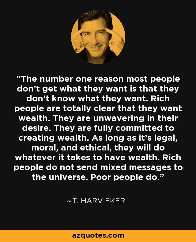 The number one reason most people don't get what they want is that they don't know what they want. Rich people are totally clear that they want wealth. They are unwavering in their desire. They are fully committed to creating wealth. As long as it's legal, moral, and ethical, they will do whatever it takes to have wealth. Rich people do not send mixed messages to the universe. Poor people do. - T. Harv Eker