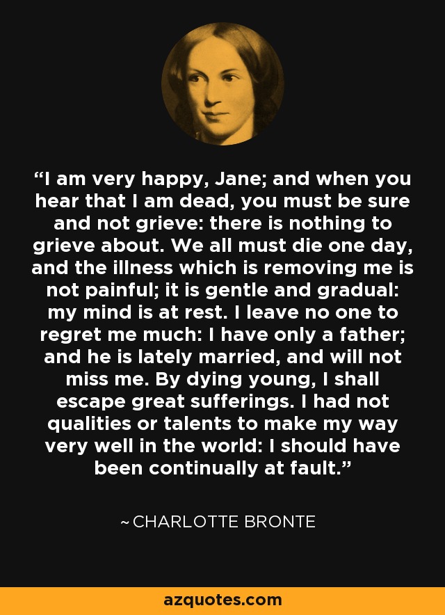 I am very happy, Jane; and when you hear that I am dead, you must be sure and not grieve: there is nothing to grieve about. We all must die one day, and the illness which is removing me is not painful; it is gentle and gradual: my mind is at rest. I leave no one to regret me much: I have only a father; and he is lately married, and will not miss me. By dying young, I shall escape great sufferings. I had not qualities or talents to make my way very well in the world: I should have been continually at fault. - Charlotte Bronte