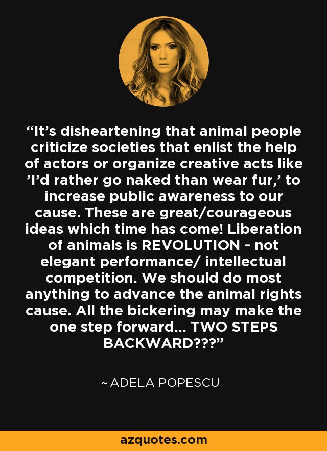 It's disheartening that animal people criticize societies that enlist the help of actors or organize creative acts like 'I'd rather go naked than wear fur,' to increase public awareness to our cause. These are great/courageous ideas which time has come! Liberation of animals is REVOLUTION - not elegant performance/ intellectual competition. We should do most anything to advance the animal rights cause. All the bickering may make the one step forward... TWO STEPS BACKWARD??? - Adela Popescu