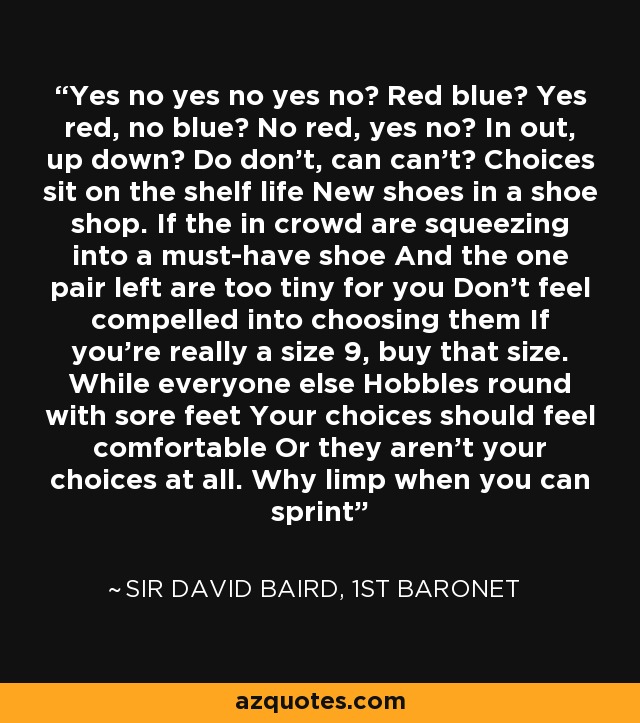 Yes no yes no yes no? Red blue? Yes red, no blue? No red, yes no? In out, up down? Do don't, can can't? Choices sit on the shelf life New shoes in a shoe shop. If the in crowd are squeezing into a must-have shoe And the one pair left are too tiny for you Don't feel compelled into choosing them If you're really a size 9, buy that size. While everyone else Hobbles round with sore feet Your choices should feel comfortable Or they aren't your choices at all. Why limp when you can sprint - Sir David Baird, 1st Baronet