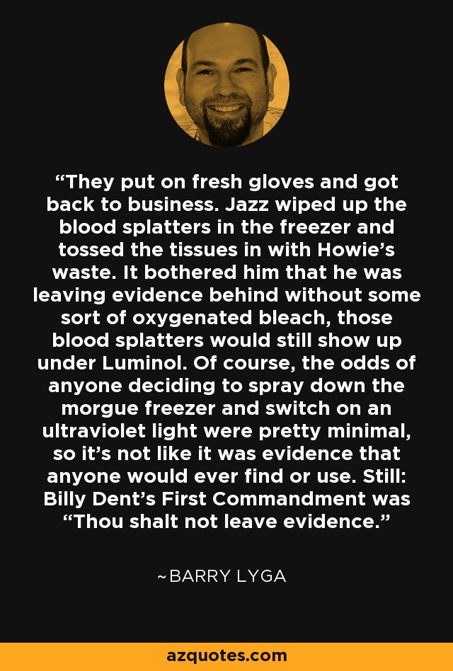 They put on fresh gloves and got back to business. Jazz wiped up the blood splatters in the freezer and tossed the tissues in with Howie’s waste. It bothered him that he was leaving evidence behind without some sort of oxygenated bleach, those blood splatters would still show up under Luminol. Of course, the odds of anyone deciding to spray down the morgue freezer and switch on an ultraviolet light were pretty minimal, so it’s not like it was evidence that anyone would ever find or use. Still: Billy Dent’s First Commandment was “Thou shalt not leave evidence. - Barry Lyga