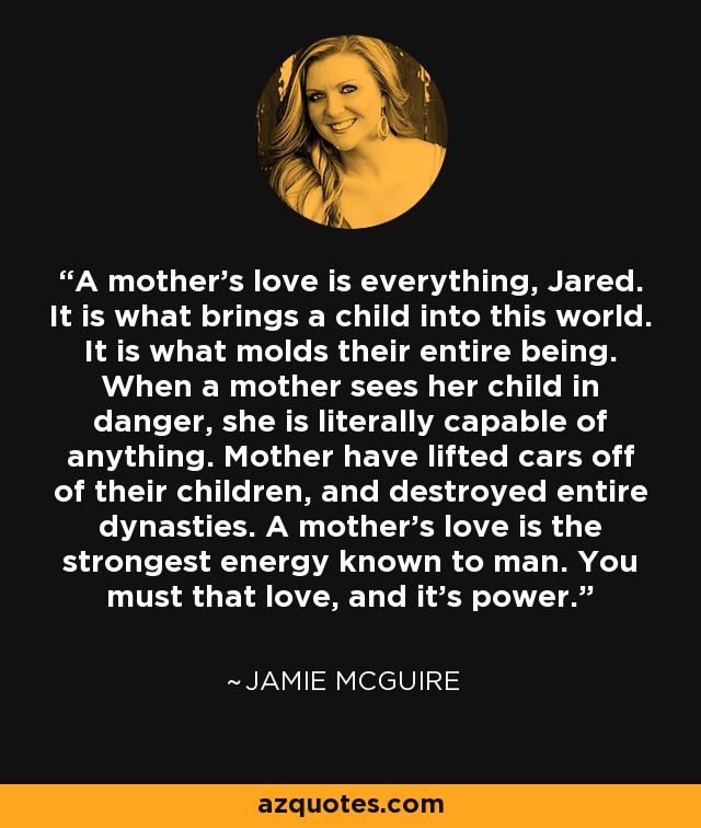 A mother's love is everything, Jared. It is what brings a child into this world. It is what molds their entire being. When a mother sees her child in danger, she is literally capable of anything. Mother have lifted cars off of their children, and destroyed entire dynasties. A mother's love is the strongest energy known to man. You must that love, and it's power. - Jamie McGuire