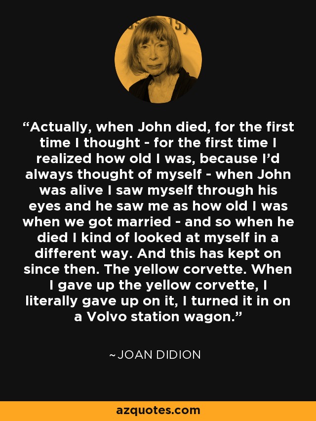 Actually, when John died, for the first time I thought - for the first time I realized how old I was, because I'd always thought of myself - when John was alive I saw myself through his eyes and he saw me as how old I was when we got married - and so when he died I kind of looked at myself in a different way. And this has kept on since then. The yellow corvette. When I gave up the yellow corvette, I literally gave up on it, I turned it in on a Volvo station wagon. - Joan Didion