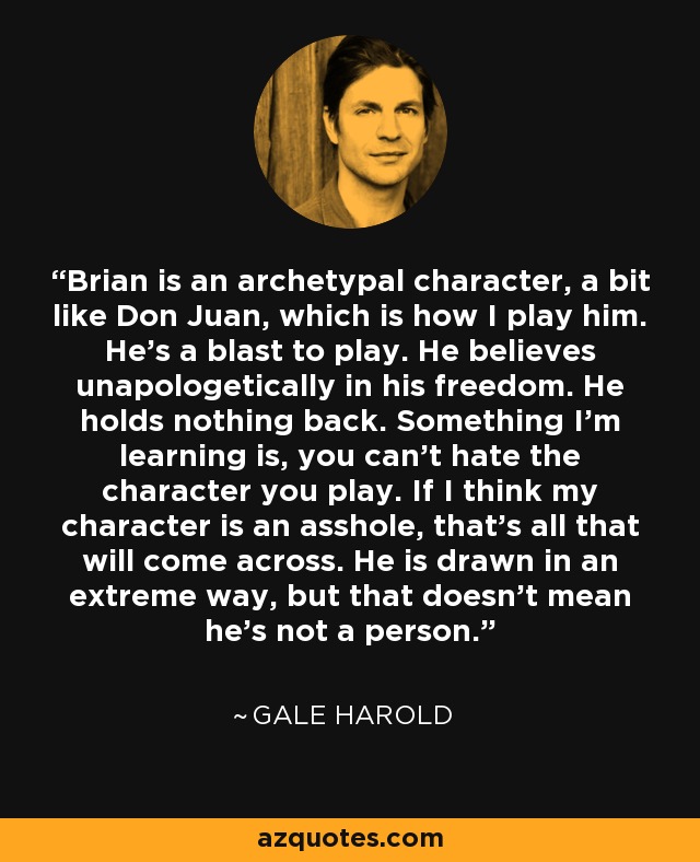Brian is an archetypal character, a bit like Don Juan, which is how I play him. He's a blast to play. He believes unapologetically in his freedom. He holds nothing back. Something I'm learning is, you can't hate the character you play. If I think my character is an asshole, that's all that will come across. He is drawn in an extreme way, but that doesn't mean he's not a person. - Gale Harold