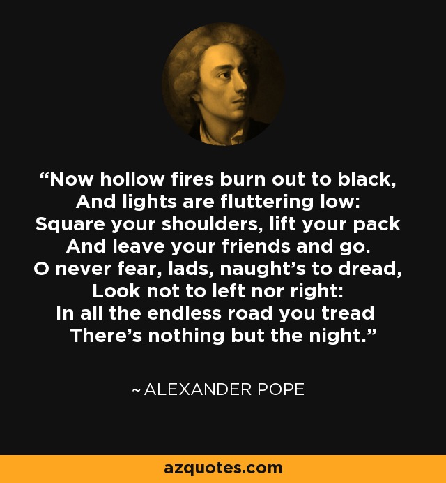 Now hollow fires burn out to black, And lights are fluttering low: Square your shoulders, lift your pack And leave your friends and go. O never fear, lads, naught's to dread, Look not to left nor right: In all the endless road you tread There's nothing but the night. - Alexander Pope