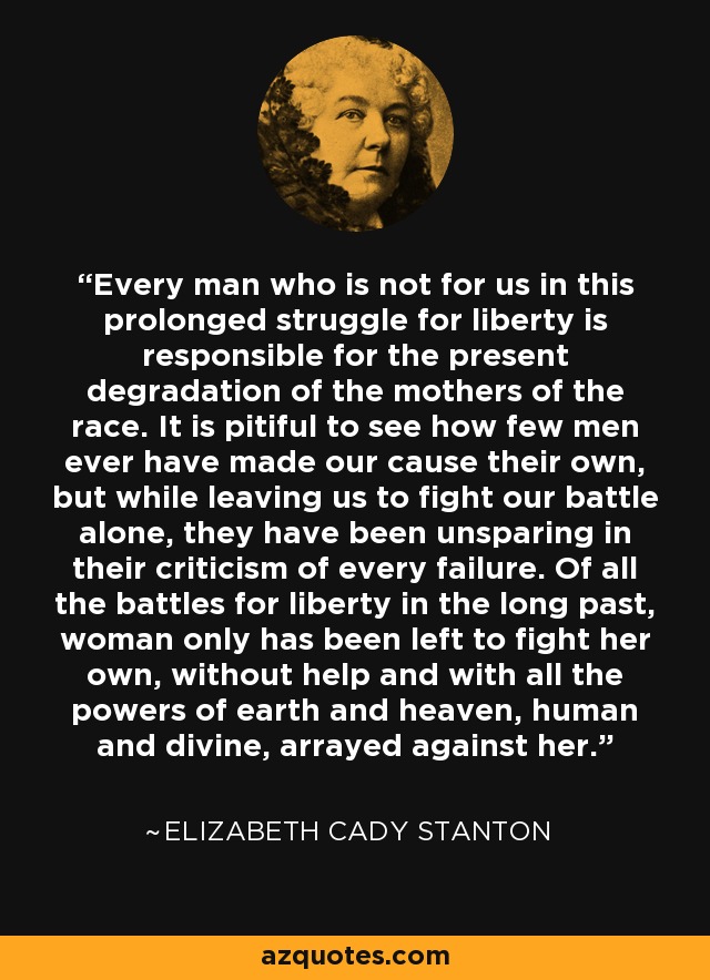 Every man who is not for us in this prolonged struggle for liberty is responsible for the present degradation of the mothers of the race. It is pitiful to see how few men ever have made our cause their own, but while leaving us to fight our battle alone, they have been unsparing in their criticism of every failure. Of all the battles for liberty in the long past, woman only has been left to fight her own, without help and with all the powers of earth and heaven, human and divine, arrayed against her. - Elizabeth Cady Stanton