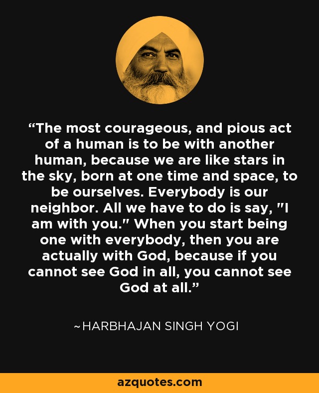 The most courageous, and pious act of a human is to be with another human, because we are like stars in the sky, born at one time and space, to be ourselves. Everybody is our neighbor. All we have to do is say, 