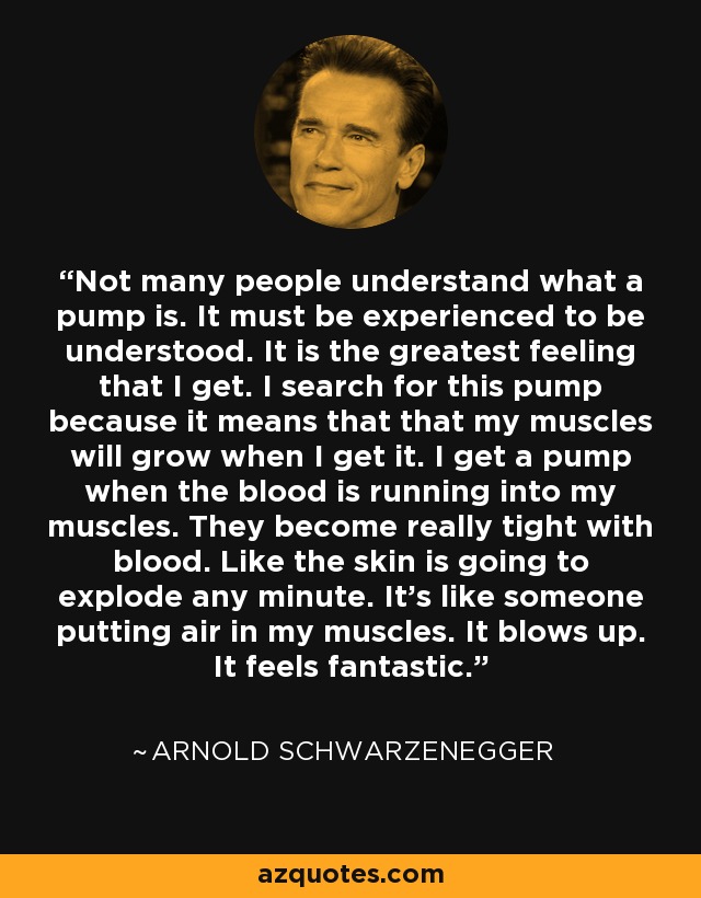 Not many people understand what a pump is. It must be experienced to be understood. It is the greatest feeling that I get. I search for this pump because it means that that my muscles will grow when I get it. I get a pump when the blood is running into my muscles. They become really tight with blood. Like the skin is going to explode any minute. It's like someone putting air in my muscles. It blows up. It feels fantastic. - Arnold Schwarzenegger