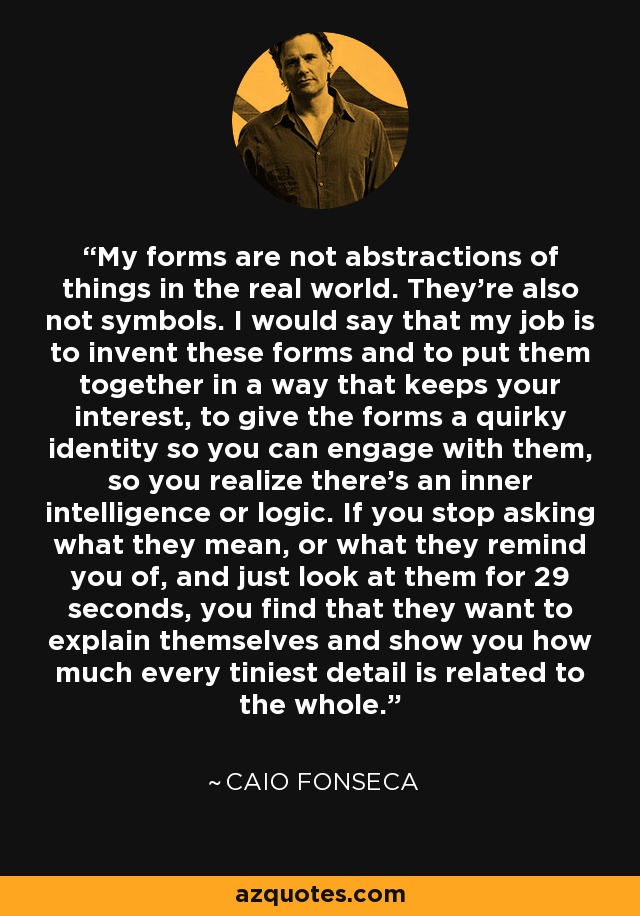 My forms are not abstractions of things in the real world. They're also not symbols. I would say that my job is to invent these forms and to put them together in a way that keeps your interest, to give the forms a quirky identity so you can engage with them, so you realize there's an inner intelligence or logic. If you stop asking what they mean, or what they remind you of, and just look at them for 29 seconds, you find that they want to explain themselves and show you how much every tiniest detail is related to the whole. - Caio Fonseca