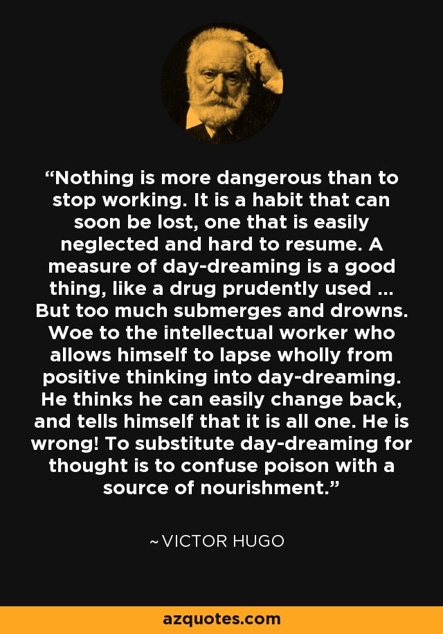 Nothing is more dangerous than to stop working. It is a habit that can soon be lost, one that is easily neglected and hard to resume. A measure of day-dreaming is a good thing, like a drug prudently used ... But too much submerges and drowns. Woe to the intellectual worker who allows himself to lapse wholly from positive thinking into day-dreaming. He thinks he can easily change back, and tells himself that it is all one. He is wrong! To substitute day-dreaming for thought is to confuse poison with a source of nourishment. - Victor Hugo