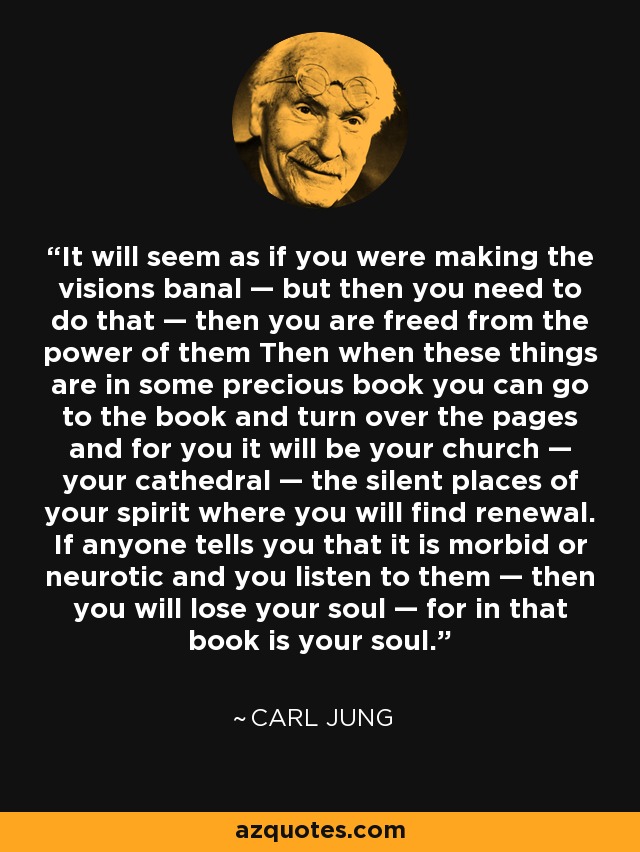 It will seem as if you were making the visions banal — but then you need to do that — then you are freed from the power of them Then when these things are in some precious book you can go to the book and turn over the pages and for you it will be your church — your cathedral — the silent places of your spirit where you will find renewal. If anyone tells you that it is morbid or neurotic and you listen to them — then you will lose your soul — for in that book is your soul. - Carl Jung