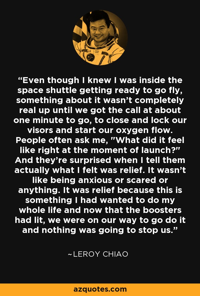 Even though I knew I was inside the space shuttle getting ready to go fly, something about it wasn't completely real up until we got the call at about one minute to go, to close and lock our visors and start our oxygen flow. People often ask me, 