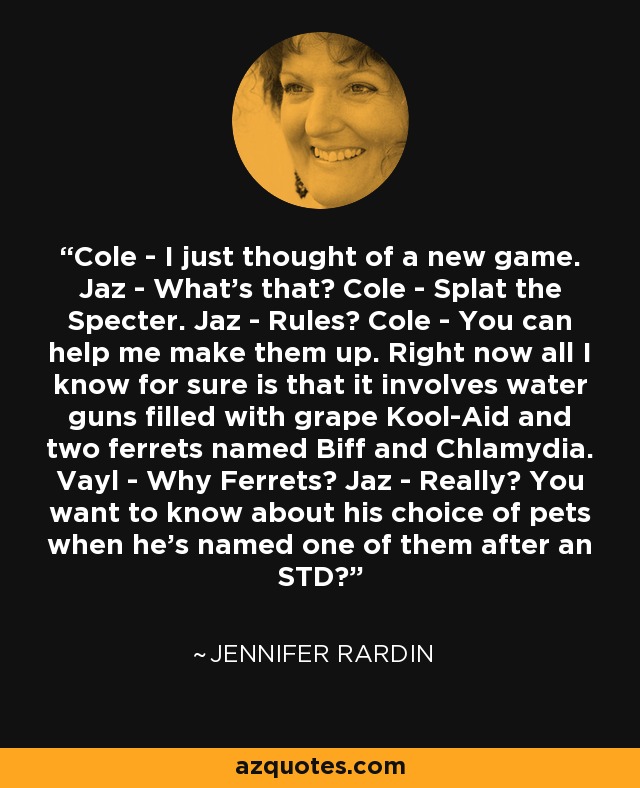 Cole - I just thought of a new game. Jaz - What's that? Cole - Splat the Specter. Jaz - Rules? Cole - You can help me make them up. Right now all I know for sure is that it involves water guns filled with grape Kool-Aid and two ferrets named Biff and Chlamydia. Vayl - Why Ferrets? Jaz - Really? You want to know about his choice of pets when he's named one of them after an STD? - Jennifer Rardin