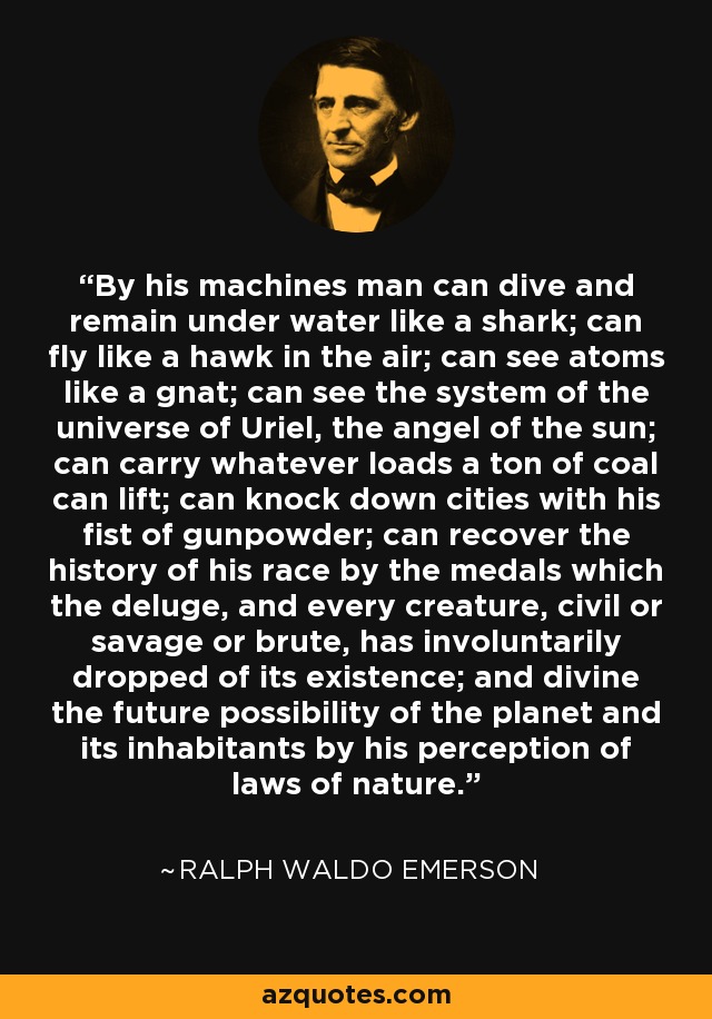 By his machines man can dive and remain under water like a shark; can fly like a hawk in the air; can see atoms like a gnat; can see the system of the universe of Uriel, the angel of the sun; can carry whatever loads a ton of coal can lift; can knock down cities with his fist of gunpowder; can recover the history of his race by the medals which the deluge, and every creature, civil or savage or brute, has involuntarily dropped of its existence; and divine the future possibility of the planet and its inhabitants by his perception of laws of nature. - Ralph Waldo Emerson