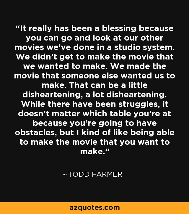It really has been a blessing because you can go and look at our other movies we've done in a studio system. We didn't get to make the movie that we wanted to make. We made the movie that someone else wanted us to make. That can be a little disheartening, a lot disheartening. While there have been struggles, it doesn't matter which table you're at because you're going to have obstacles, but I kind of like being able to make the movie that you want to make. - Todd Farmer
