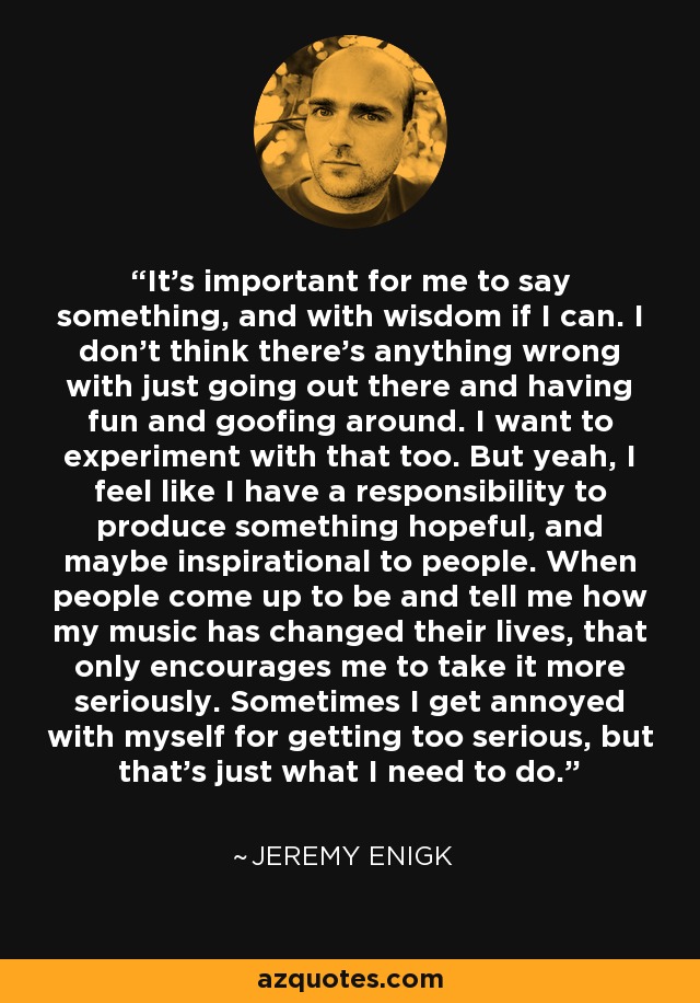 It's important for me to say something, and with wisdom if I can. I don't think there's anything wrong with just going out there and having fun and goofing around. I want to experiment with that too. But yeah, I feel like I have a responsibility to produce something hopeful, and maybe inspirational to people. When people come up to be and tell me how my music has changed their lives, that only encourages me to take it more seriously. Sometimes I get annoyed with myself for getting too serious, but that's just what I need to do. - Jeremy Enigk