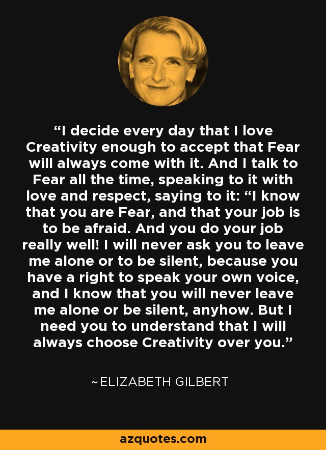 I decide every day that I love Creativity enough to accept that Fear will always come with it. And I talk to Fear all the time, speaking to it with love and respect, saying to it: “I know that you are Fear, and that your job is to be afraid. And you do your job really well! I will never ask you to leave me alone or to be silent, because you have a right to speak your own voice, and I know that you will never leave me alone or be silent, anyhow. But I need you to understand that I will always choose Creativity over you. - Elizabeth Gilbert