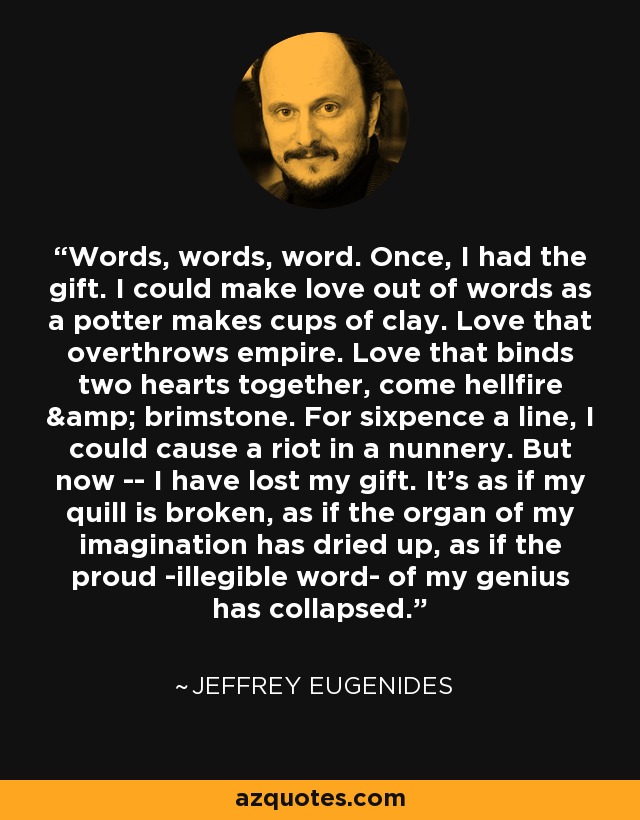 Words, words, word. Once, I had the gift. I could make love out of words as a potter makes cups of clay. Love that overthrows empire. Love that binds two hearts together, come hellfire & brimstone. For sixpence a line, I could cause a riot in a nunnery. But now -- I have lost my gift. It's as if my quill is broken, as if the organ of my imagination has dried up, as if the proud -illegible word- of my genius has collapsed. - Jeffrey Eugenides