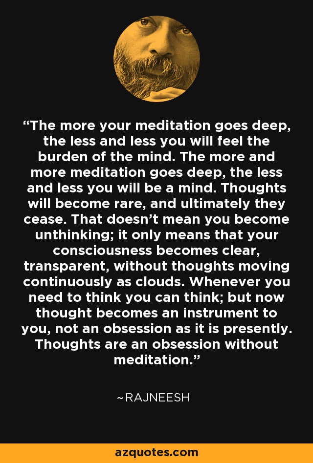 The more your meditation goes deep, the less and less you will feel the burden of the mind. The more and more meditation goes deep, the less and less you will be a mind. Thoughts will become rare, and ultimately they cease. That doesn't mean you become unthinking; it only means that your consciousness becomes clear, transparent, without thoughts moving continuously as clouds. Whenever you need to think you can think; but now thought becomes an instrument to you, not an obsession as it is presently. Thoughts are an obsession without meditation. - Rajneesh