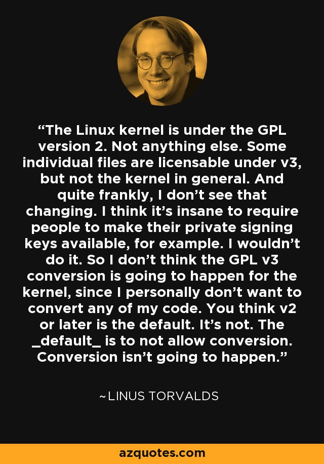 The Linux kernel is under the GPL version 2. Not anything else. Some individual files are licensable under v3, but not the kernel in general. And quite frankly, I don't see that changing. I think it's insane to require people to make their private signing keys available, for example. I wouldn't do it. So I don't think the GPL v3 conversion is going to happen for the kernel, since I personally don't want to convert any of my code. You think v2 or later is the default. It's not. The _default_ is to not allow conversion. Conversion isn't going to happen. - Linus Torvalds