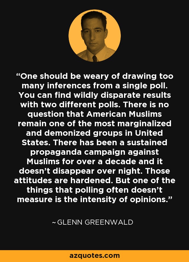 One should be weary of drawing too many inferences from a single poll. You can find wildly disparate results with two different polls. There is no question that American Muslims remain one of the most marginalized and demonized groups in United States. There has been a sustained propaganda campaign against Muslims for over a decade and it doesn't disappear over night. Those attitudes are hardened. But one of the things that polling often doesn't measure is the intensity of opinions. - Glenn Greenwald