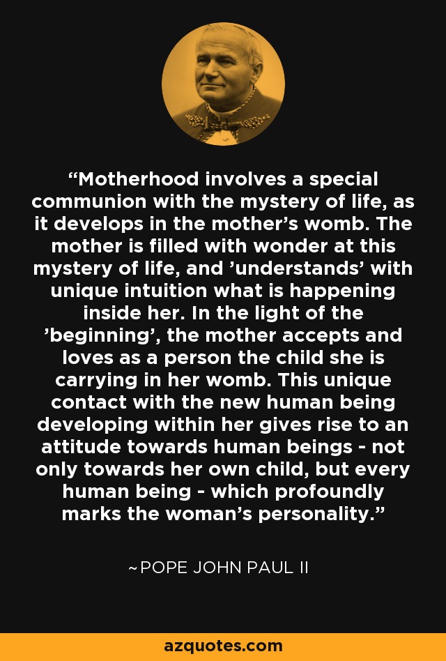 Motherhood involves a special communion with the mystery of life, as it develops in the mother's womb. The mother is filled with wonder at this mystery of life, and 'understands' with unique intuition what is happening inside her. In the light of the 'beginning', the mother accepts and loves as a person the child she is carrying in her womb. This unique contact with the new human being developing within her gives rise to an attitude towards human beings - not only towards her own child, but every human being - which profoundly marks the woman's personality. - Pope John Paul II