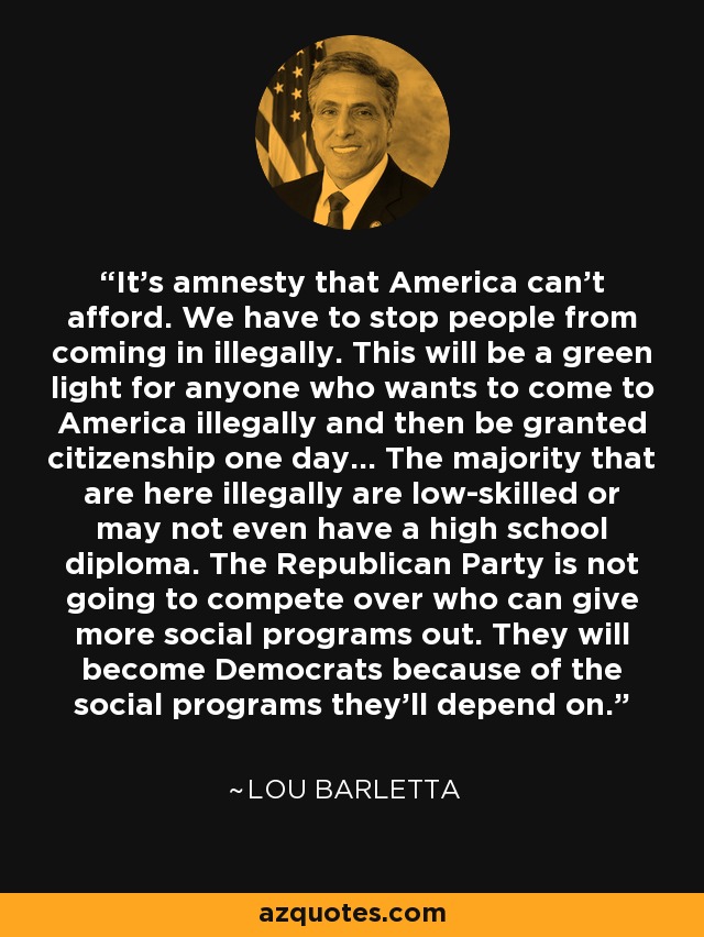 It's amnesty that America can't afford. We have to stop people from coming in illegally. This will be a green light for anyone who wants to come to America illegally and then be granted citizenship one day... The majority that are here illegally are low-skilled or may not even have a high school diploma. The Republican Party is not going to compete over who can give more social programs out. They will become Democrats because of the social programs they'll depend on. - Lou Barletta