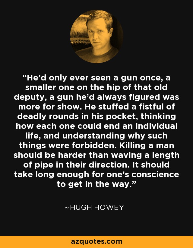 He’d only ever seen a gun once, a smaller one on the hip of that old deputy, a gun he’d always figured was more for show. He stuffed a fistful of deadly rounds in his pocket, thinking how each one could end an individual life, and understanding why such things were forbidden. Killing a man should be harder than waving a length of pipe in their direction. It should take long enough for one’s conscience to get in the way. - Hugh Howey