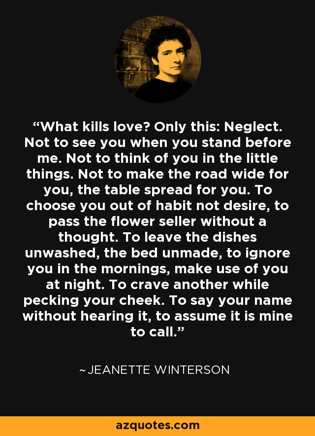 What kills love? Only this: Neglect. Not to see you when you stand before me. Not to think of you in the little things. Not to make the road wide for you, the table spread for you. To choose you out of habit not desire, to pass the flower seller without a thought. To leave the dishes unwashed, the bed unmade, to ignore you in the mornings, make use of you at night. To crave another while pecking your cheek. To say your name without hearing it, to assume it is mine to call. - Jeanette Winterson