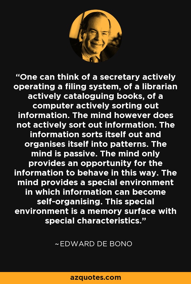 One can think of a secretary actively operating a filing system, of a librarian actively cataloguing books, of a computer actively sorting out information. The mind however does not actively sort out information. The information sorts itself out and organises itself into patterns. The mind is passive. The mind only provides an opportunity for the information to behave in this way. The mind provides a special environment in which information can become self-organising. This special environment is a memory surface with special characteristics. - Edward de Bono