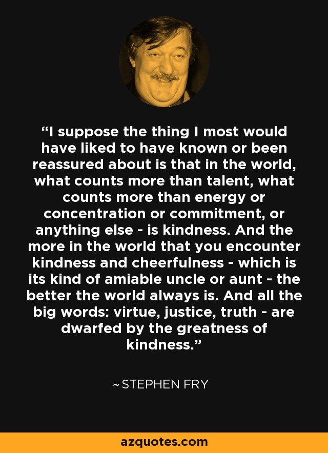 I suppose the thing I most would have liked to have known or been reassured about is that in the world, what counts more than talent, what counts more than energy or concentration or commitment, or anything else - is kindness. And the more in the world that you encounter kindness and cheerfulness - which is its kind of amiable uncle or aunt - the better the world always is. And all the big words: virtue, justice, truth - are dwarfed by the greatness of kindness. - Stephen Fry