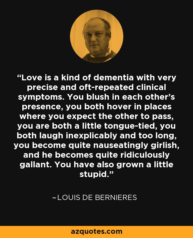 Love is a kind of dementia with very precise and oft-repeated clinical symptoms. You blush in each other's presence, you both hover in places where you expect the other to pass, you are both a little tongue-tied, you both laugh inexplicably and too long, you become quite nauseatingly girlish, and he becomes quite ridiculously gallant. You have also grown a little stupid. - Louis de Bernieres