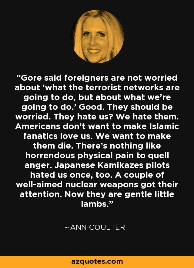 Gore said foreigners are not worried about 'what the terrorist networks are going to do, but about what we're going to do.' Good. They should be worried. They hate us? We hate them. Americans don't want to make Islamic fanatics love us. We want to make them die. There's nothing like horrendous physical pain to quell anger. Japanese Kamikazes pilots hated us once, too. A couple of well-aimed nuclear weapons got their attention. Now they are gentle little lambs. - Ann Coulter