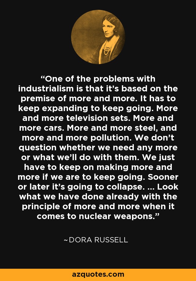 One of the problems with industrialism is that it's based on the premise of more and more. It has to keep expanding to keep going. More and more television sets. More and more cars. More and more steel, and more and more pollution. We don't question whether we need any more or what we'll do with them. We just have to keep on making more and more if we are to keep going. Sooner or later it's going to collapse. ... Look what we have done already with the principle of more and more when it comes to nuclear weapons. - Dora Russell