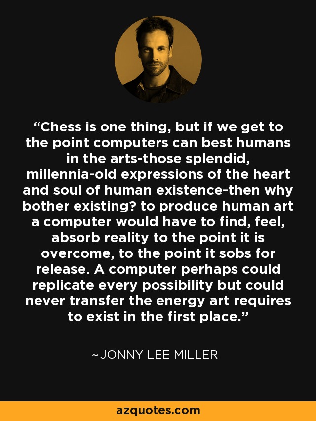 Chess is one thing, but if we get to the point computers can best humans in the arts-those splendid, millennia-old expressions of the heart and soul of human existence-then why bother existing? to produce human art a computer would have to find, feel, absorb reality to the point it is overcome, to the point it sobs for release. A computer perhaps could replicate every possibility but could never transfer the energy art requires to exist in the first place. - Jonny Lee Miller