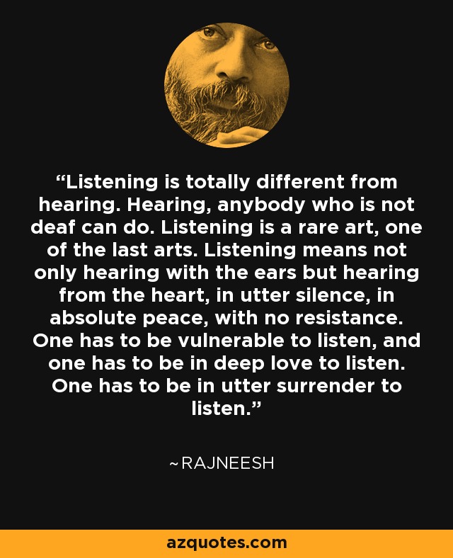 Listening is totally different from hearing. Hearing, anybody who is not deaf can do. Listening is a rare art, one of the last arts. Listening means not only hearing with the ears but hearing from the heart, in utter silence, in absolute peace, with no resistance. One has to be vulnerable to listen, and one has to be in deep love to listen. One has to be in utter surrender to listen. - Rajneesh