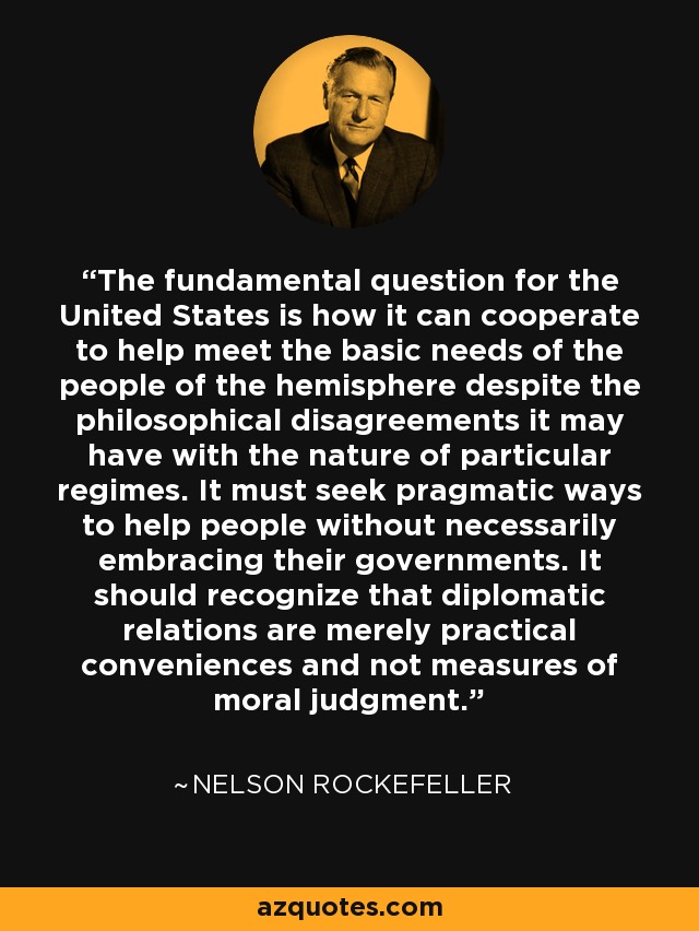 The fundamental question for the United States is how it can cooperate to help meet the basic needs of the people of the hemisphere despite the philosophical disagreements it may have with the nature of particular regimes. It must seek pragmatic ways to help people without necessarily embracing their governments. It should recognize that diplomatic relations are merely practical conveniences and not measures of moral judgment. - Nelson Rockefeller