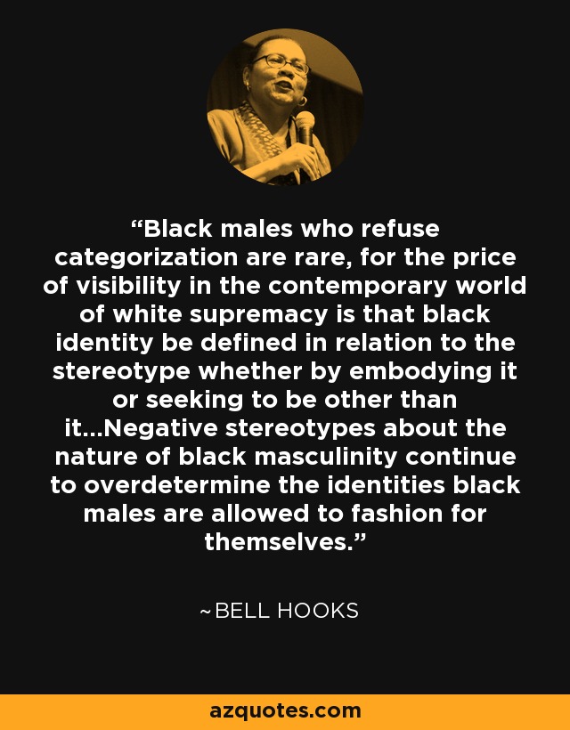 Black males who refuse categorization are rare, for the price of visibility in the contemporary world of white supremacy is that black identity be defined in relation to the stereotype whether by embodying it or seeking to be other than it…Negative stereotypes about the nature of black masculinity continue to overdetermine the identities black males are allowed to fashion for themselves. - Bell Hooks