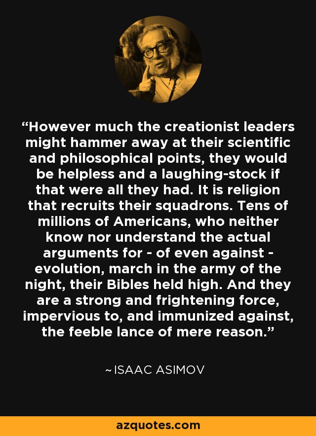 However much the creationist leaders might hammer away at their scientific and philosophical points, they would be helpless and a laughing-stock if that were all they had. It is religion that recruits their squadrons. Tens of millions of Americans, who neither know nor understand the actual arguments for - of even against - evolution, march in the army of the night, their Bibles held high. And they are a strong and frightening force, impervious to, and immunized against, the feeble lance of mere reason. - Isaac Asimov