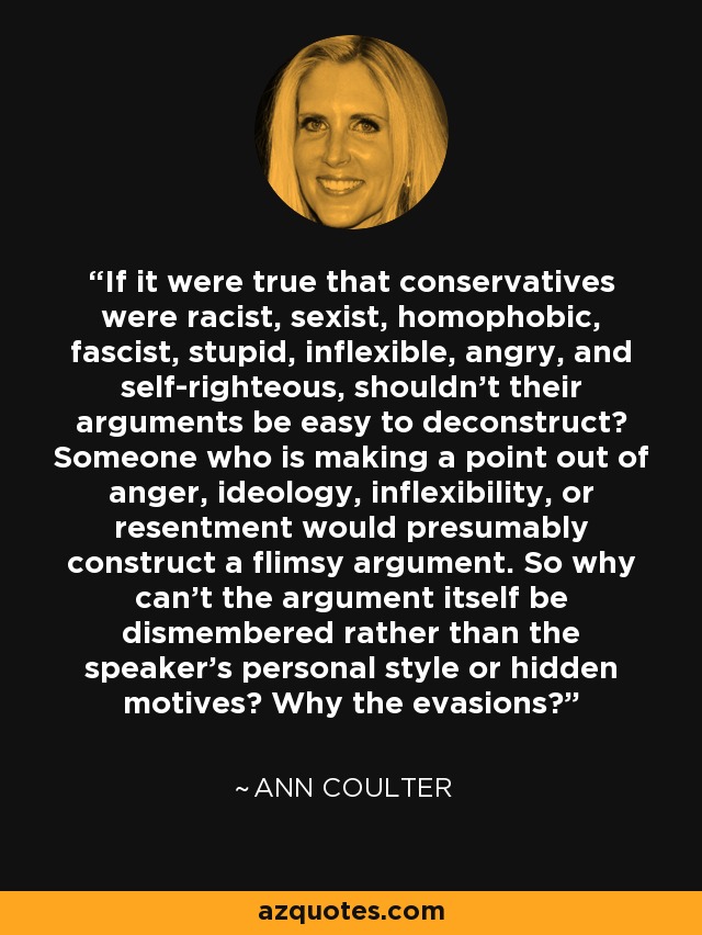 If it were true that conservatives were racist, sexist, homophobic, fascist, stupid, inflexible, angry, and self-righteous, shouldn't their arguments be easy to deconstruct? Someone who is making a point out of anger, ideology, inflexibility, or resentment would presumably construct a flimsy argument. So why can't the argument itself be dismembered rather than the speaker's personal style or hidden motives? Why the evasions? - Ann Coulter