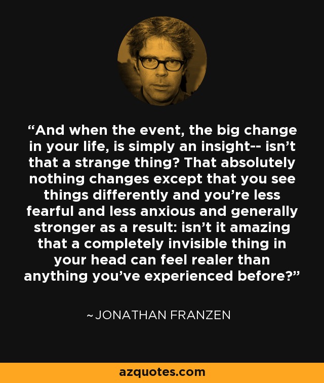 And when the event, the big change in your life, is simply an insight-- isn't that a strange thing? That absolutely nothing changes except that you see things differently and you're less fearful and less anxious and generally stronger as a result: isn't it amazing that a completely invisible thing in your head can feel realer than anything you've experienced before? - Jonathan Franzen